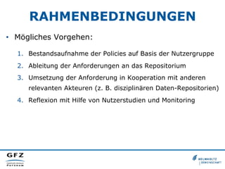 RAHMENBEDINGUNGEN
•  Mögliches Vorgehen:
1.  Bestandsaufnahme der Policies auf Basis der Nutzergruppe
2.  Ableitung der Anforderungen an das Repositorium
3.  Umsetzung der Anforderung in Kooperation mit anderen
relevanten Akteuren (z. B. disziplinären Daten-Repositorien)
4.  Reflexion mit Hilfe von Nutzerstudien und Monitoring
 