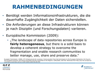 RAHMENBEDINGUNGEN
•  Benötigt werden Informationsinfrastrukturen, die die
dauerhafte Zugänglichkeit der Daten sicherstellen.
•  Die Anforderungen an diese Infrastrukturen können
je nach Disziplin (und Forschungsdaten) variieren.
•  Europäische Kommission (2009):
•  „The landscape of data repositories across Europe is
fairly heterogeneous, but there is a solid basis to
develop a coherent strategy to overcome the
fragmentation and enable research communities to
better manage, use, share and preserve data.“
European Commission. (2009). ICT infrastructures for e-science. Communication from the Commission to the European Parliament, the Council,
the European Economic and Social Committee and the Committee of the Regions. COM(2009) 108 final. Retrieved from http://eur-lex.europa.eu/
LexUriServ/LexUriServ.do?uri=COM:2009:0108:FIN:EN:PDF
 
