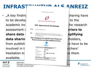 INFRASTRUKTUR ALS ANREIZ
•  „A key finding is that incentives for data sharing have
to be developed. These have to be linked to the
academic incentive system as well as to the research
assessment schemes. The technical barriers to
share data have to be reduced by simplifying
data sharing workflows. Several stakeholders,
from publishers or data centres to funders have to be
involved in this process to address researchers’
hesitation to manage their data and make them
available.
Dallmeier-Tiessen, S.; et al. (2012): D6.1 Summary of the Studies,
Thematic Publications and Recommendations. Retrieved from doi.org/
10.5281/zenodo.8305
 