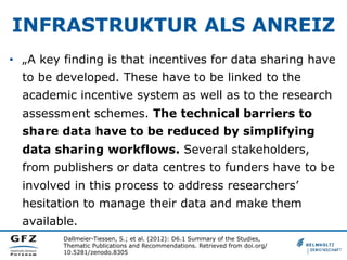 INFRASTRUKTUR ALS ANREIZ
•  „A key finding is that incentives for data sharing have
to be developed. These have to be linked to the
academic incentive system as well as to the research
assessment schemes. The technical barriers to
share data have to be reduced by simplifying
data sharing workflows. Several stakeholders,
from publishers or data centres to funders have to be
involved in this process to address researchers’
hesitation to manage their data and make them
available.
Dallmeier-Tiessen, S.; et al. (2012): D6.1 Summary of the Studies,
Thematic Publications and Recommendations. Retrieved from doi.org/
10.5281/zenodo.8305
 