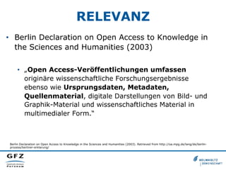 RELEVANZ
•  Berlin Declaration on Open Access to Knowledge in
the Sciences and Humanities (2003)
•  „Open Access-Veröffentlichungen umfassen
originäre wissenschaftliche Forschungsergebnisse
ebenso wie Ursprungsdaten, Metadaten,
Quellenmaterial, digitale Darstellungen von Bild- und
Graphik-Material und wissenschaftliches Material in
multimedialer Form.“
Berlin Declaration on Open Access to Knowledge in the Sciences and Humanities (2003). Retrieved from http://oa.mpg.de/lang/de/berlin-
prozess/berliner-erklarung/
 