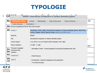 TYPOLOGIE
•  GESIS – Datenarchiv für Sozialwissenschaften
Betreiber: GESIS - Leibniz-Institut für Sozialwissenschaften, Datenarchiv für
Sozialwissenschaften
Disziplin: Sozialwissenschaften
Mission: „Die Abteilung „Datenarchiv für Sozialwissenschaften“ bietet in
erster Linie Datenservice zu nationalen und international-
vergleichende Umfragen zu soziologischen und
politikwissenschaftlichen Fragestellungen. Die Studien werden
gemäß klar definierten methodisch-technischen Anforderungen
akquiriert und sodann bedarfsorientiert gemäß international
anerkannten Standards aufbereitet, archiviert und der
wissenschaftlich interessierten Öffentlichkeit zugänglich gemacht.“
Zugangs-
bedingungen:
Diverse Zugangskategorien (0, A, B, C)
Finanzierung: Betreiber
Zitations-
vorschlag:
Beispiel: http://dx.doi.org/doi:10.4232/1.0307
 