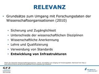 RELEVANZ
•  Grundsätze zum Umgang mit Forschungsdaten der
Wissenschaftsorganisationen (2010)
•  Sicherung und Zugänglichkeit
•  Unterschiede der wissenschaftlichen Disziplinen
•  Wissenschaftliche Anerkennung
•  Lehre und Qualifizierung
•  Verwendung von Standards
•  Entwicklung von Infrastrukturen
Allianz der deutschen Wissenschaftsorganisationen. (2010). Grundsätze zum Umgang mit Forschungsdaten. Retrieved from http://
www.allianzinitiative.de/de/handlungsfelder/forschungsdaten/grundsaetze/
 