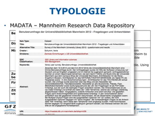 TYPOLOGIE
•  MADATA – Mannheim Research Data Repository
Betreiber: Universitätsbibliothek Mannheim
Disziplin: Multidisziplinär (Fächer der Universität)
Mission: „The Research Data Repository of the University of Mannheim
invites all researchers and faculty of the University of Mannheim to
archive their research data here in order to make it accessible
through the Internet. All archived data sets receive DOIs (
Digital Object Identifier) to make them accessible and citable. Using
this repository is free of charge.“
Zugangs-
bedingungen:
u.a. Creative Commons Lizenzen (Empfehlung CC-0)
Finanzierung: Institutionelle Förderung
Zitations-
vorschlag:
Beispiel: http://dx.doi.org/10.7801/28
 