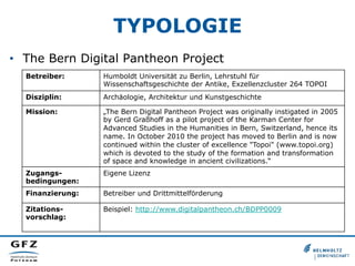 TYPOLOGIE
•  The Bern Digital Pantheon Project
Betreiber: Humboldt Universität zu Berlin, Lehrstuhl für
Wissenschaftsgeschichte der Antike, Exzellenzcluster 264 TOPOI
Disziplin: Archäologie, Architektur und Kunstgeschichte
Mission: „The Bern Digital Pantheon Project was originally instigated in 2005
by Gerd Graßhoff as a pilot project of the Karman Center for
Advanced Studies in the Humanities in Bern, Switzerland, hence its
name. In October 2010 the project has moved to Berlin and is now
continued within the cluster of excellence "Topoi" (www.topoi.org)
which is devoted to the study of the formation and transformation
of space and knowledge in ancient civilizations.“
Zugangs-
bedingungen:
Eigene Lizenz
Finanzierung: Betreiber und Drittmittelförderung
Zitations-
vorschlag:
Beispiel: http://www.digitalpantheon.ch/BDPP0009
 