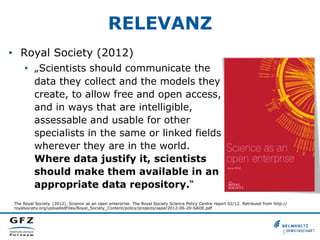 RELEVANZ
•  Royal Society (2012)
•  „Scientists should communicate the
data they collect and the models they
create, to allow free and open access,
and in ways that are intelligible,
assessable and usable for other
specialists in the same or linked fields
wherever they are in the world.
Where data justify it, scientists
should make them available in an
appropriate data repository.“
The Royal Society. (2012). Science as an open enterprise. The Royal Society Science Policy Centre report 02/12. Retrieved from http://
royalsociety.org/uploadedFiles/Royal_Society_Content/policy/projects/sape/2012-06-20-SAOE.pdf
 