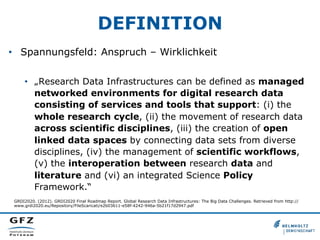 DEFINITION
•  Spannungsfeld: Anspruch – Wirklichkeit
•  „Research Data Infrastructures can be defined as managed
networked environments for digital research data
consisting of services and tools that support: (i) the
whole research cycle, (ii) the movement of research data
across scientific disciplines, (iii) the creation of open
linked data spaces by connecting data sets from diverse
disciplines, (iv) the management of scientific workflows,
(v) the interoperation between research data and
literature and (vi) an integrated Science Policy
Framework.“
GRDI2020. (2012). GRDI2020 Final Roadmap Report. Global Research Data Infrastructures: The Big Data Challenges. Retrieved from http://
www.grdi2020.eu/Repository/FileScaricati/e2b03611-e58f-4242-946a-5b21f17d2947.pdf
 