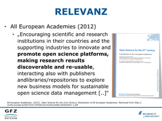 RELEVANZ
•  All European Academies (2012)
•  „Encouraging scientific and research
institutions in their countries and the
supporting industries to innovate and
promote open science platforms,
making research results
discoverable and re-usable,
interacting also with publishers
andlibraries/repositories to explore
new business models for sustainable
open science data management [..]“
All European Academies. (2012). Open Science for the 21st Century. Declaration of All European Academies. Retrieved from http://
cordis.europa.eu/fp7/ict/e-infrastructure/docs/allea-declaration-1.pdf
 