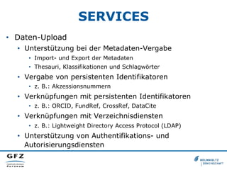 SERVICES
•  Daten-Upload
•  Unterstützung bei der Metadaten-Vergabe
•  Import- und Export der Metadaten
•  Thesauri, Klassifikationen und Schlagwörter
•  Vergabe von persistenten Identifikatoren
•  z. B.: Akzessionsnummern
•  Verknüpfungen mit persistenten Identifikatoren
•  z. B.: ORCID, FundRef, CrossRef, DataCite
•  Verknüpfungen mit Verzeichnisdiensten
•  z. B.: Lightweight Directory Access Protocol (LDAP)
•  Unterstützung von Authentifikations- und
Autorisierungsdiensten
 