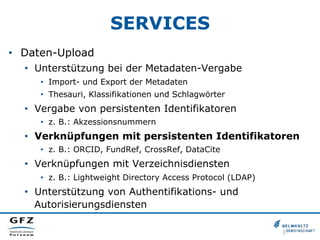 SERVICES
•  Daten-Upload
•  Unterstützung bei der Metadaten-Vergabe
•  Import- und Export der Metadaten
•  Thesauri, Klassifikationen und Schlagwörter
•  Vergabe von persistenten Identifikatoren
•  z. B.: Akzessionsnummern
•  Verknüpfungen mit persistenten Identifikatoren
•  z. B.: ORCID, FundRef, CrossRef, DataCite
•  Verknüpfungen mit Verzeichnisdiensten
•  z. B.: Lightweight Directory Access Protocol (LDAP)
•  Unterstützung von Authentifikations- und
Autorisierungsdiensten
 