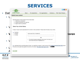 SERVICES
•  Daten-Upload
•  Unterstützung bei der Metadaten-Vergabe
•  Import- und Export der Metadaten
•  Thesauri, Klassifikationen und Schlagwörter
•  Vergabe von persistenten Identifikatoren
•  z. B.: Akzessionsnummern
•  Verknüpfungen mit persistenten Identifikatoren
•  z. B.: ORCID, FundRef, CrossRef, DataCite
•  Verknüpfungen mit Verzeichnisdiensten
•  z. B.: Lightweight Directory Access Protocol (LDAP)
•  Unterstützung von Authentifikations- und
Autorisierungsdiensten
 