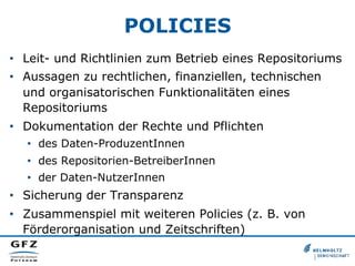POLICIES
•  Leit- und Richtlinien zum Betrieb eines Repositoriums
•  Aussagen zu rechtlichen, finanziellen, technischen
und organisatorischen Funktionalitäten eines
Repositoriums
•  Dokumentation der Rechte und Pflichten
•  des Daten-ProduzentInnen
•  des Repositorien-BetreiberInnen
•  der Daten-NutzerInnen
•  Sicherung der Transparenz
•  Zusammenspiel mit weiteren Policies (z. B. von
Förderorganisation und Zeitschriften)
 