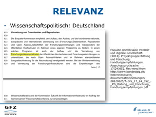RELEVANZ
•  Wissenschaftspolitisch: Deutschland
Enquete-Kommission Internet
und digitale Gesellschaft.
(2012). Projektgruppe Bildung
und Forschung.
Handlungsempfehlungen.
Ausschussdrucksache
17(24)052. Retrieved from
http://www.bundestag.de/
internetenquete/
dokumentation/Sitzungen/
20120625/A-Drs_17_24_052_-
_PG_Bildung_und_Forschung_
Handlungsempfehlungen.pdf
 