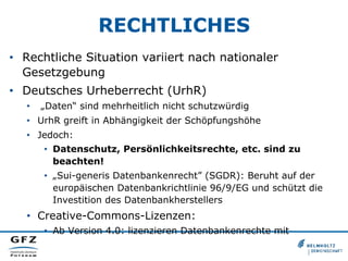 RECHTLICHES
•  Rechtliche Situation variiert nach nationaler
Gesetzgebung
•  Deutsches Urheberrecht (UrhR)
•  „Daten“ sind mehrheitlich nicht schutzwürdig
•  UrhR greift in Abhängigkeit der Schöpfungshöhe
•  Jedoch:
•  Datenschutz, Persönlichkeitsrechte, etc. sind zu
beachten!
•  „Sui-generis Datenbankenrecht” (SGDR): Beruht auf der
europäischen Datenbankrichtlinie 96/9/EG und schützt die
Investition des Datenbankherstellers
•  Creative-Commons-Lizenzen:
•  Ab Version 4.0: lizenzieren Datenbankenrechte mit
 