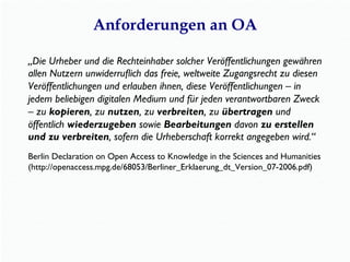 Anforderungen an OA
„Die Urheber und die Rechteinhaber solcher Veröffentlichungen gewähren
allen Nutzern unwiderruﬂich das freie, weltweite Zugangsrecht zu diesen
Veröffentlichungen und erlauben ihnen, diese Veröffentlichungen – in
jedem beliebigen digitalen Medium und für jeden verantwortbaren Zweck
– zu kopieren, zu nutzen, zu verbreiten, zu übertragen und
öffentlich wiederzugeben sowie Bearbeitungen davon zu erstellen
und zu verbreiten, sofern die Urheberschaft korrekt angegeben wird.“
Berlin Declaration on Open Access to Knowledge in the Sciences and Humanities
(http://openaccess.mpg.de/68053/Berliner_Erklaerung_dt_Version_07-2006.pdf)
 