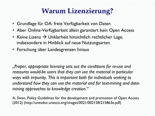 Warum Lizenzierung?
•  Grundlage für OA: freie Verfügbarkeit von Daten
•  Aber Online-Verfügbarkeit allein garantiert kein Open Access
•  Keine Lizenz à Unklarheit hinsichtlich rechtlicher Lage,
insbesondere in Hinblick auf neue Nutzungsarten
•  Forschung über Landesgrenzen hinaus
„Proper, appropriate licensing sets out the conditions for re-use and
reassures would-be users that they can use the material in particular
ways with impunity. This is important both for individuals seeking to
understand how they can use the material and for text-mining and data-
mining approaches to knowledge creation.“
A. Swan, Policy Guidelines for the development and promotion of Open Access
(2012) (http://unesdoc.unesco.org/images/0021/002158/215863e.pdf)
 