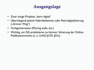 Ausgangslage
•  Zwar einige Projekte „born digital“
•  Überwiegend jedoch Hybrideditionen oder Retrodigitalisierung
(„Grüner Weg“)
•  Verlagsinteressen (Moving walls, etc.)
•  Wichtig, um OA praktizieren zu können: Sicherung der Online-
Publikationsrechte (u. a. UrhG §137l, §31a)
 