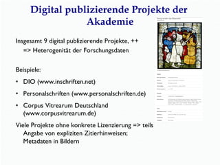Digital publizierende Projekte der
Akademie
Insgesamt 9 digital publizierende Projekte, ++
=> Heterogenität der Forschungsdaten
Beispiele:
•  DIO (www.inschriften.net)
•  Personalschriften (www.personalschriften.de)
•  Corpus Vitrearum Deutschland
(www.corpusvitrearum.de)
Viele Projekte ohne konkrete Lizenzierung => teils
Angabe von expliziten Zitierhinweisen;
Metadaten in Bildern
 