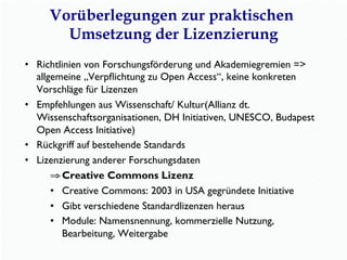 Vorüberlegungen zur praktischen
Umsetzung der Lizenzierung
•  Richtlinien von Forschungsförderung und Akademiegremien =>
allgemeine „Verpﬂichtung zu Open Access“, keine konkreten
Vorschläge für Lizenzen
•  Empfehlungen aus Wissenschaft/ Kultur(Allianz dt.
Wissenschaftsorganisationen, DH Initiativen, UNESCO, Budapest
Open Access Initiative)
•  Rückgriff auf bestehende Standards
•  Lizenzierung anderer Forschungsdaten
⇒ Creative Commons Lizenz
•  Creative Commons: 2003 in USA gegründete Initiative
•  Gibt verschiedene Standardlizenzen heraus
•  Module: Namensnennung, kommerzielle Nutzung,
Bearbeitung, Weitergabe
 