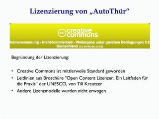 Lizenzierung von „AutoThür“
Begründung der Lizenzierung:
•  Creative Commons ist mittlerweile Standard geworden
•  Leitlinien aus Broschüre "Open Content Lizenzen. Ein Leitfaden für
die Praxis“ der UNESCO, von Till Kreutzer
•  Andere Lizenzmodelle wurden nicht erwogen
 