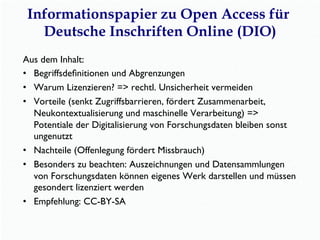 Informationspapier zu Open Access für
Deutsche Inschriften Online (DIO)
Aus dem Inhalt:
•  Begriffsdeﬁnitionen und Abgrenzungen
•  Warum Lizenzieren? => rechtl. Unsicherheit vermeiden
•  Vorteile (senkt Zugriffsbarrieren, fördert Zusammenarbeit,
Neukontextualisierung und maschinelle Verarbeitung) =>
Potentiale der Digitalisierung von Forschungsdaten bleiben sonst
ungenutzt
•  Nachteile (Offenlegung fördert Missbrauch)
•  Besonders zu beachten: Auszeichnungen und Datensammlungen
von Forschungsdaten können eigenes Werk darstellen und müssen
gesondert lizenziert werden
•  Empfehlung: CC-BY-SA
 