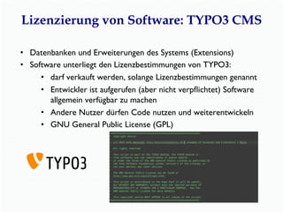 Lizenzierung von Software: TYPO3 CMS
•  Datenbanken und Erweiterungen des Systems (Extensions)
•  Software unterliegt den Lizenzbestimmungen von TYPO3:
•  darf verkauft werden, solange Lizenzbestimmungen genannt
•  Entwickler ist aufgerufen (aber nicht verpﬂichtet) Software
allgemein verfügbar zu machen
•  Andere Nutzer dürfen Code nutzen und weiterentwickeln
•  GNU General Public License (GPL)
 