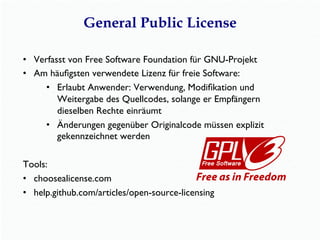 General Public License
•  Verfasst von Free Software Foundation für GNU-Projekt
•  Am häuﬁgsten verwendete Lizenz für freie Software:
•  Erlaubt Anwender: Verwendung, Modiﬁkation und
Weitergabe des Quellcodes, solange er Empfängern
dieselben Rechte einräumt
•  Änderungen gegenüber Originalcode müssen explizit
gekennzeichnet werden
Tools:
•  choosealicense.com
•  help.github.com/articles/open-source-licensing
 