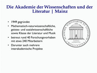 •  1949 gegründet
•  Mathematisch-naturwissenschaftliche,
geistes- und sozialwissenschaftliche
sowie Klasse der Literatur und Musik
•  betreut rund 40 Forschungsvorhaben
mit etwa 240 Mitarbeitern
•  Darunter auch mehrere
interakademische Projekte
Die Akademie der Wissenschaften und der
Literatur | Mainz
 