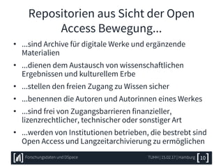 Repositorien aus Sicht der Open
Access Bewegung...
• ...sind Archive für digitale Werke und ergänzende
Materialien
• ...dienen dem Austausch von wissenschaftlichen
Ergebnissen und kulturellem Erbe
• ...stellen den freien Zugang zu Wissen sicher
• ...benennen die Autoren und Autorinnen eines Werkes
• ...sind frei von Zugangsbarrieren finanzieller,
lizenzrechtlicher, technischer oder sonstiger Art
• ...werden von Institutionen betrieben, die bestrebt sind
Open Access und Langzeitarchivierung zu ermöglichen
TUHH | 15.02.17 | HamburgForschungsdaten und DSpace 10
 