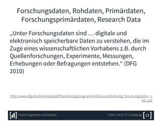 Forschungsdaten, Rohdaten, Primärdaten,
Forschungsprimärdaten, Research Data
„Unter Forschungsdaten sind … digitale und
elektronisch speicherbare Daten zu verstehen, die im
Zuge eines wissenschaftlichen Vorhabens z.B. durch
Quellenforschungen, Experimente, Messungen,
Erhebungen oder Befragungen entstehen.“ (DFG
2010)
http://www.dfg.de/download/pdf/foerderung/programme/lis/ausschreibung_forschungsdaten_1
001.pdf
TUHH | 15.02.17 | HamburgForschungsdaten und DSpace 15
 