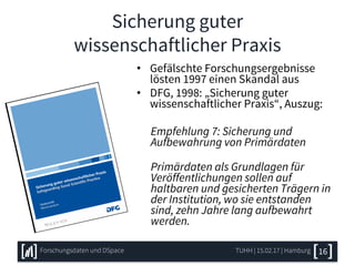 Sicherung guter
wissenschaftlicher Praxis
• Gefälschte Forschungsergebnisse
lösten 1997 einen Skandal aus
• DFG, 1998: „Sicherung guter
wissenschaftlicher Praxis“, Auszug:
Empfehlung 7: Sicherung und
Aufbewahrung von Primärdaten
Primärdaten als Grundlagen für
Veröffentlichungen sollen auf
haltbaren und gesicherten Trägern in
der Institution, wo sie entstanden
sind, zehn Jahre lang aufbewahrt
werden.
TUHH | 15.02.17 | HamburgForschungsdaten und DSpace 16
 