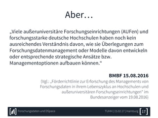 Aber…
„Viele außeruniversitäre Forschungseinrichtungen (AUFen) und
forschungsstarke deutsche Hochschulen haben noch kein
ausreichendes Verständnis davon, wie sie Überlegungen zum
Forschungsdatenmanagement oder Modelle davon entwickeln
oder entsprechende strategische Ansätze bzw.
Managementoptionen aufbauen können.“
BMBF 15.08.2016
(Vgl.: „Förderrichtlinie zur Erforschung des Managements von
Forschungsdaten in ihrem Lebenszyklus an Hochschulen und
außeruniversitären Forschungseinrichtungen“ im
Bundesanzeiger vom 19.08.2016)
TUHH | 15.02.17 | HamburgForschungsdaten und DSpace 17
 