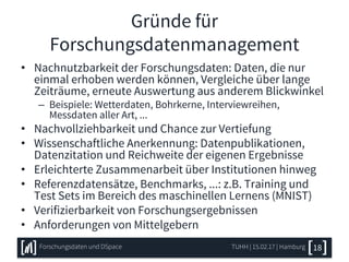 Gründe für
Forschungsdatenmanagement
• Nachnutzbarkeit der Forschungsdaten: Daten, die nur
einmal erhoben werden können, Vergleiche über lange
Zeiträume, erneute Auswertung aus anderem Blickwinkel
– Beispiele: Wetterdaten, Bohrkerne, Interviewreihen,
Messdaten aller Art, ...
• Nachvollziehbarkeit und Chance zur Vertiefung
• Wissenschaftliche Anerkennung: Datenpublikationen,
Datenzitation und Reichweite der eigenen Ergebnisse
• Erleichterte Zusammenarbeit über Institutionen hinweg
• Referenzdatensätze, Benchmarks, ...: z.B. Training und
Test Sets im Bereich des maschinellen Lernens (MNIST)
• Verifizierbarkeit von Forschungsergebnissen
• Anforderungen von Mittelgebern
TUHH | 15.02.17 | HamburgForschungsdaten und DSpace 18
 