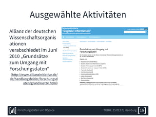 Ausgewählte Aktivitäten
Allianz der deutschen
Wissenschaftsorganis
ationen
verabschiedet im Juni
2010 „Grundsätze
zum Umgang mit
Forschungsdaten“
(http://www.allianzinitiative.de/
de/handlungsfelder/forschungsd
aten/grundsaetze.html)
TUHH | 15.02.17 | HamburgForschungsdaten und DSpace 19
 