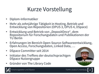 Kurze Vorstellung
• Diplom-Informatiker
• Mehr als zehnjährige Tätigkeit in Hosting, Betrieb und
Entwicklung von Repositorien (OPUS 3, OPUS 4, DSpace)
• Entwicklung und Betrieb von „DepositOnce“, dem
Repositorium für Forschungsdaten und Publikationen der
TU Berlin
• Erfahrungen im Bereich Open-Source-Softwareentwicklung,
Open Access, Forschungsdaten, Linked Data, …
• DSpace Committer seit 2014
• Initiator des Treffens der deutschsprachigen
DSpace Nutzergruppe
• Gründer von The Library Code
TUHH | 15.02.17 | HamburgForschungsdaten und DSpace 2
 