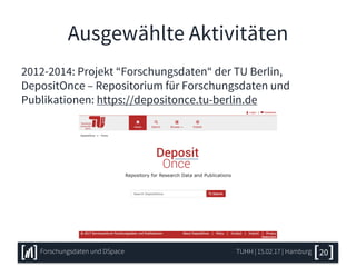 Ausgewählte Aktivitäten
2012-2014: Projekt “Forschungsdaten“ der TU Berlin,
DepositOnce – Repositorium für Forschungsdaten und
Publikationen: https://depositonce.tu-berlin.de
TUHH | 15.02.17 | HamburgForschungsdaten und DSpace 20
 