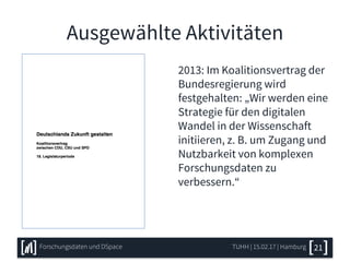 Ausgewählte Aktivitäten
2013: Im Koalitionsvertrag der
Bundesregierung wird
festgehalten: „Wir werden eine
Strategie für den digitalen
Wandel in der Wissenschaft
initiieren, z. B. um Zugang und
Nutzbarkeit von komplexen
Forschungsdaten zu
verbessern.“
TUHH | 15.02.17 | HamburgForschungsdaten und DSpace 21
 