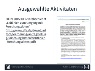 Ausgewählte Aktivitäten
30.09.2015: DFG verabschiedet
„Leitlinien zum Umgang mit
Forschungsdaten“
(http://www.dfg.de/download
/pdf/foerderung/antragstellun
g/forschungsdaten/richtlinien
_forschungsdaten.pdf)
TUHH | 15.02.17 | HamburgForschungsdaten und DSpace 24
 