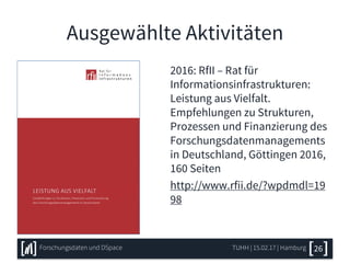 Ausgewählte Aktivitäten
2016: RfII – Rat für
Informationsinfrastrukturen:
Leistung aus Vielfalt.
Empfehlungen zu Strukturen,
Prozessen und Finanzierung des
Forschungsdatenmanagements
in Deutschland, Göttingen 2016,
160 Seiten
http://www.rfii.de/?wpdmdl=19
98
TUHH | 15.02.17 | HamburgForschungsdaten und DSpace 26
 