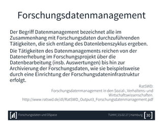 Forschungsdatenmanagement
Der Begriff Datenmanagement bezeichnet alle im
Zusammenhang mit Forschungsdaten durchzuführenden
Tätigkeiten, die sich entlang des Datenlebenszyklus ergeben.
Die Tätigkeiten des Datenmanagements reichen von der
Datenerhebung im Forschungsprojekt über die
Datenbearbeitung (insb. Auswertungen) bis hin zur
Archivierung der Forschungsdaten, wie sie beispielsweise
durch eine Einrichtung der Forschungsdateninfrastruktur
erfolgt.
RatSWD:
Forschungsdatenmanagement in den Sozial-, Verhaltens- und
Wirtschaftswissenschaften.
http://www.ratswd.de/dl/RatSWD_Output3_Forschungsdatenmanagement.pdf
TUHH | 15.02.17 | HamburgForschungsdaten und DSpace 30
 