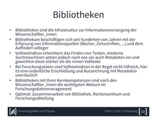 Bibliotheken
• Bibliotheken sind die Infrastruktur zur Informationsversorgung der
Wissenschaftler_innen
• Bibliothekare beschäftigen sich seit hunderten von Jahren mit der
Erfassung von Informationsquellen (Bücher, Zeitschriften, ...) und dem
Auffinden selbiger
• Volltextindices erleichtern das Finden von Texten, moderne
Suchmaschinen setzen jedoch nach wie vor auch Metadaten ein und
gewichten diese stärker als die reinen Volltexte
• Bei Forschungsdaten sind Volltextindices in der Regel nicht hilfreich, hier
ist eine ordentliche Erschließung und Auszeichnung mit Metadaten
unerlässlich
• Bibliotheken mit ihren Kernkompetenzen sind nach den
Wissenschaftler_innen die wichtigsten Akteure im
Forschungsdatenmanagement
• Optimal: Zusammenarbeit von Bibliothek, Rechenzentrum und
Forschungsabteilung
TUHH | 15.02.17 | HamburgForschungsdaten und DSpace 33
 