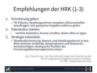 Empfehlungen der HRK (1-3)
1. Orientierung geben
– FD-Policies; Handlungsrahmen vorgeben; Wissenschaftler
beauftragen, sich geeignete Vorgaben selbst zu geben
2. Datenkultur stärken
– Vorteile darstellen; Anreize schaffen, Daten offen zu legen
3. Strategie entwickeln
– Standortbestimmung; Akteure und Handlungsebenen in den
Blick nehmen; Verbünde, Kooperationen und Netzwerke
berücksichtigen; strategische Position des
Forschungsdatenmanagements nutzen
Vgl.: Empfehlung – Wie Hochschulleitungen die Entwicklung des
Forschungsdatenmanagements steuern können.
In: HRK Tätigkeitsbericht 2015
TUHH | 15.02.17 | HamburgForschungsdaten und DSpace 34
 