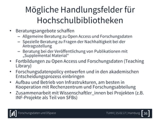 Mögliche Handlungsfelder für
Hochschulbibliotheken
• Beratungsangebote schaffen
– Allgemeine Beratung zu Open Access und Forschungsdaten
– Spezielle Beratung zu Fragen der Nachhaltigkeit bei der
Antragsstellung
– Beratung bei der Veröffentlichung von Publikationen mit
„Supplemental Material“
• Fortbildungen zu Open Access und Forschungsdaten (Teaching
Library)
• Forschungsdatenpolicy entwerfen und in den akademischen
Entscheidungsprozess einbringen
• Aufbau und Betrieb von Infrastrukturen, am besten in
Kooperation mit Rechenzentrum und Forschungsabteilung
• Zusammenarbeit mit Wissenschaftler_innen bei Projekten (z.B.
INF-Projekte als Teil von SFBs)
TUHH | 15.02.17 | HamburgForschungsdaten und DSpace 36
 