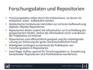 Forschungsdaten und Repositorien
• Forschungsdaten sollen durch die Institutionen, an denen sie
entstehen, sicher aufbewahrt werden
• Akademische Institutionen betreiben zur sicheren Aufbewahrung
digitaler Objekte Repositorien
• Repositorien bieten zudem die Infrastruktur zur Erschließung der
gespeicherten Inhalte, stellen die Zitierbarkeit sicher und dienen
der Publikation im Internet
• Repositorien sind offensichtlich geeignet und die naheliegende
Lösung zur Sicherung der guten wissenschaftlichen Praxis
• Mittelgeber verlangen zunehmend die Publikation von
Forschungsdaten in Repositorien
• Zwei Wege: Aufbau speziell für Forschungsdaten vs. Erweiterung
bestehender Repositorien (mit Publikationen kombiniert)
TUHH | 15.02.17 | HamburgForschungsdaten und DSpace 42
 