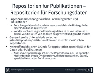 Repositorien für Publikationen –
Repositorien für Forschungsdaten
• Enger Zusammenhang zwischen Forschungsdaten und
Publikationen
– Forschungsdaten sind von Interesse, um sich in die Hintergründe
einer Publikation zu vertiefen
– Vor der Nachnutzung von Forschungsdaten ist es von Interesse zu
sehen, wie die Daten von anderen ausgewertet und genutzt wurden
• Generell große Unterschiede zwischen
interdisziplinären/institutionellen und disziplinspezifischen
Repositorien
• Keine offensichtlichen Gründe für Repositorien ausschließlich für
Daten oder Publikationen
– Ausnahme: speziell zugeschnittene Repositorien, z.B. für spezielle
Medienformen (Audio-/Videoarchive, Bilderdatenbanken, Scans),
spezielle Messdaten, Bohrkerne, usw.
TUHH | 15.02.17 | HamburgForschungsdaten und DSpace 43
 