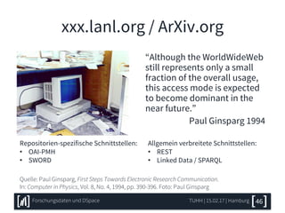 xxx.lanl.org / ArXiv.org
Quelle: Paul Ginsparg, First Steps Towards Electronic Research Communication.
In: Computer in Physics, Vol. 8, No. 4, 1994, pp. 390-396. Foto: Paul Ginsparg
“Although the WorldWideWeb
still represents only a small
fraction of the overall usage,
this access mode is expected
to become dominant in the
near future.”
Paul Ginsparg 1994
TUHH | 15.02.17 | Hamburg 46Forschungsdaten und DSpace
Repositorien-spezifische Schnittstellen:
• OAI-PMH
• SWORD
Allgemein verbreitete Schnittstellen:
• REST
• Linked Data / SPARQL
 