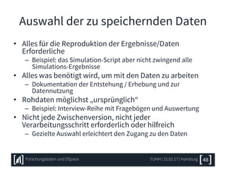 Auswahl der zu speichernden Daten
• Alles für die Reproduktion der Ergebnisse/Daten
Erforderliche
– Beispiel: das Simulation-Script aber nicht zwingend alle
Simulations-Ergebnisse
• Alles was benötigt wird, um mit den Daten zu arbeiten
– Dokumentation der Entstehung / Erhebung und zur
Datennutzung
• Rohdaten möglichst „ursprünglich“
– Beispiel: Interview-Reihe mit Fragebögen und Auswertung
• Nicht jede Zwischenversion, nicht jeder
Verarbeitungsschritt erforderlich oder hilfreich
– Gezielte Auswahl erleichtert den Zugang zu den Daten
TUHH | 15.02.17 | HamburgForschungsdaten und DSpace 48
 