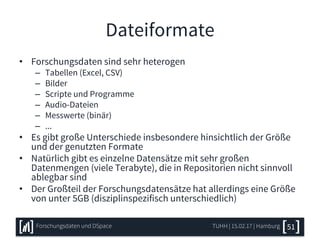 Dateiformate
• Forschungsdaten sind sehr heterogen
– Tabellen (Excel, CSV)
– Bilder
– Scripte und Programme
– Audio-Dateien
– Messwerte (binär)
– ...
• Es gibt große Unterschiede insbesondere hinsichtlich der Größe
und der genutzten Formate
• Natürlich gibt es einzelne Datensätze mit sehr großen
Datenmengen (viele Terabyte), die in Repositorien nicht sinnvoll
ablegbar sind
• Der Großteil der Forschungsdatensätze hat allerdings eine Größe
von unter 5GB (disziplinspezifisch unterschiedlich)
TUHH | 15.02.17 | HamburgForschungsdaten und DSpace 51
 