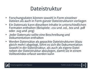 Dateistruktur
• Forschungsdaten können sowohl in Form einzelner
Dateien als auch in Form ganzer Dateistrukturen vorliegen
• Ein Datensatz kann dieselben Inhalte in unterschiedlichen
Formaten enthalten (Beispiele: .csv und .xsl, .tex und .pdf
oder .svg und .png)
• Jeder Datensatz sollte eine Beschreibung und
Dokumentation enthalten
• Werden Datensätze als gepackte Dateistrukturen (dazu
gleich mehr) abgelegt, lohnt es sich die Dokumentation
sowohl in der Dateistruktur, als auch als eigene Datei
neben der Dateistruktur abzulegen, damit sie in einem
Volltextindex erfasst werden kann
TUHH | 15.02.17 | HamburgForschungsdaten und DSpace 53
 