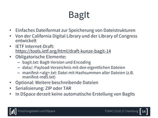 BagIt
• Einfaches Dateiformat zur Speicherung von Dateistrukturen
• Von der California Digital Library und der Library of Congress
entwickelt
• IETF Internet-Draft:
https://tools.ietf.org/html/draft-kunze-bagit-14
• Obligatorische Elemente:
– bagit.txt: BagIt-Version und Encoding
– data/: Payload-Verzeichnis mit den eigentlichen Dateien
– manifest-<alg>.txt: Datei mit Hashsummen aller Dateien (z.B.
manifest-md5.txt)
• Optional: Weitere beschreibende Dateien
• Serialisierung: ZIP oder TAR
• In DSpace derzeit keine automatische Erstellung von BagIts
TUHH | 15.02.17 | HamburgForschungsdaten und DSpace 54
 